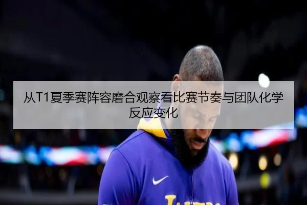 从T1夏季赛阵容磨合观察看比赛节奏与团队化学反应变化